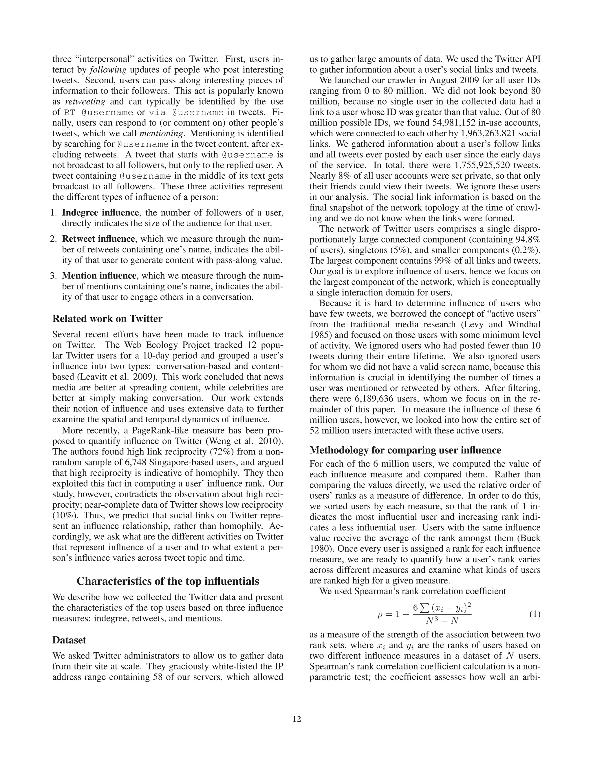 three “interpersonal” activities on Twitter. First, users in-          us to gather large amounts of data. We used the Twitter API
teract by following updates of people who post interesting             to gather information about a user’s social links and tweets.
tweets. Second, users can pass along interesting pieces of                We launched our crawler in August 2009 for all user IDs
information to their followers. This act is popularly known            ranging from 0 to 80 million. We did not look beyond 80
as retweeting and can typically be identiﬁed by the use                million, because no single user in the collected data had a
of RT @username or via @username in tweets. Fi-                        link to a user whose ID was greater than that value. Out of 80
nally, users can respond to (or comment on) other people’s             million possible IDs, we found 54,981,152 in-use accounts,
tweets, which we call mentioning. Mentioning is identiﬁed              which were connected to each other by 1,963,263,821 social
by searching for @username in the tweet content, after ex-             links. We gathered information about a user’s follow links
cluding retweets. A tweet that starts with @username is                and all tweets ever posted by each user since the early days
not broadcast to all followers, but only to the replied user. A        of the service. In total, there were 1,755,925,520 tweets.
tweet containing @username in the middle of its text gets              Nearly 8% of all user accounts were set private, so that only
broadcast to all followers. These three activities represent           their friends could view their tweets. We ignore these users
the different types of inﬂuence of a person:                           in our analysis. The social link information is based on the
                                                                       ﬁnal snapshot of the network topology at the time of crawl-
1. Indegree inﬂuence, the number of followers of a user,
                                                                       ing and we do not know when the links were formed.
   directly indicates the size of the audience for that user.
                                                                          The network of Twitter users comprises a single dispro-
2. Retweet inﬂuence, which we measure through the num-                 portionately large connected component (containing 94.8%
   ber of retweets containing one’s name, indicates the abil-          of users), singletons (5%), and smaller components (0.2%).
   ity of that user to generate content with pass-along value.         The largest component contains 99% of all links and tweets.
3. Mention inﬂuence, which we measure through the num-                 Our goal is to explore inﬂuence of users, hence we focus on
   ber of mentions containing one’s name, indicates the abil-          the largest component of the network, which is conceptually
   ity of that user to engage others in a conversation.                a single interaction domain for users.
                                                                          Because it is hard to determine inﬂuence of users who
                                                                       have few tweets, we borrowed the concept of “active users”
Related work on Twitter                                                from the traditional media research (Levy and Windhal
Several recent efforts have been made to track inﬂuence                1985) and focused on those users with some minimum level
on Twitter. The Web Ecology Project tracked 12 popu-                   of activity. We ignored users who had posted fewer than 10
lar Twitter users for a 10-day period and grouped a user’s             tweets during their entire lifetime. We also ignored users
inﬂuence into two types: conversation-based and content-               for whom we did not have a valid screen name, because this
based (Leavitt et al. 2009). This work concluded that news             information is crucial in identifying the number of times a
media are better at spreading content, while celebrities are           user was mentioned or retweeted by others. After ﬁltering,
better at simply making conversation. Our work extends                 there were 6,189,636 users, whom we focus on in the re-
their notion of inﬂuence and uses extensive data to further            mainder of this paper. To measure the inﬂuence of these 6
examine the spatial and temporal dynamics of inﬂuence.                 million users, however, we looked into how the entire set of
   More recently, a PageRank-like measure has been pro-                52 million users interacted with these active users.
posed to quantify inﬂuence on Twitter (Weng et al. 2010).
The authors found high link reciprocity (72%) from a non-              Methodology for comparing user inﬂuence
random sample of 6,748 Singapore-based users, and argued               For each of the 6 million users, we computed the value of
that high reciprocity is indicative of homophily. They then            each inﬂuence measure and compared them. Rather than
exploited this fact in computing a user’ inﬂuence rank. Our            comparing the values directly, we used the relative order of
study, however, contradicts the observation about high reci-           users’ ranks as a measure of difference. In order to do this,
procity; near-complete data of Twitter shows low reciprocity           we sorted users by each measure, so that the rank of 1 in-
(10%). Thus, we predict that social links on Twitter repre-            dicates the most inﬂuential user and increasing rank indi-
sent an inﬂuence relationship, rather than homophily. Ac-              cates a less inﬂuential user. Users with the same inﬂuence
cordingly, we ask what are the different activities on Twitter         value receive the average of the rank amongst them (Buck
that represent inﬂuence of a user and to what extent a per-            1980). Once every user is assigned a rank for each inﬂuence
son’s inﬂuence varies across tweet topic and time.                     measure, we are ready to quantify how a user’s rank varies
                                                                       across different measures and examine what kinds of users
       Characteristics of the top inﬂuentials                          are ranked high for a given measure.
                                                                          We used Spearman’s rank correlation coefﬁcient
We describe how we collected the Twitter data and present
the characteristics of the top users based on three inﬂuence                                      6    (xi − yi )2
                                                                                         ρ=1−                                   (1)
measures: indegree, retweets, and mentions.                                                          N3 − N
                                                                       as a measure of the strength of the association between two
Dataset                                                                rank sets, where xi and yi are the ranks of users based on
We asked Twitter administrators to allow us to gather data             two different inﬂuence measures in a dataset of N users.
from their site at scale. They graciously white-listed the IP          Spearman’s rank correlation coefﬁcient calculation is a non-
address range containing 58 of our servers, which allowed              parametric test; the coefﬁcient assesses how well an arbi-



                                                                  12
 