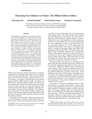 Proceedings of the Fourth International AAAI Conference on Weblogs and Social Media




            Measuring User Inﬂuence in Twitter: The Million Follower Fallacy

      Meeyoung Cha∗                   Hamed Haddadi†              Fabr´cio Benevenuto‡
                                                                      ı                             Krishna P. Gummadi∗
                                 ∗
                                     Max Planck Institute for Software Systems (MPI-SWS), Germany
                                 †
                                     Royal Veterinary College, University of London, United Kingdom
                                     ‡
                                       CS Dept., Federal University of Minas Gerais (UFMG), Brazil



                            Abstract                                   a minority of users, called inﬂuentials, excel in persuading
                                                                       others (Rogers 1962). This theory predicts that by target-
     Directed links in social media could represent anything           ing these inﬂuentials in the network, one may achieve a
     from intimate friendships to common interests, or even
     a passion for breaking news or celebrity gossip. Such
                                                                       large-scale chain-reaction of inﬂuence driven by word-of-
     directed links determine the ﬂow of information and               mouth, with a very small marketing cost (Katz and Lazars-
     hence indicate a user’s inﬂuence on others—a concept              feld 1955). A more modern view, in contrast, de-emphasizes
     that is crucial in sociology and viral marketing. In this         the role of inﬂuentials. Instead, it posits that the key fac-
     paper, using a large amount of data collected from Twit-          tors determining inﬂuence are (i) the interpersonal rela-
     ter, we present an in-depth comparison of three mea-              tionship among ordinary users and (ii) the readiness of a
     sures of inﬂuence: indegree, retweets, and mentions.              society to adopt an innovation (Watts and Dodds 2007;
     Based on these measures, we investigate the dynam-                Domingos and Richardson 2001). This modern view of in-
     ics of user inﬂuence across topics and time. We make              ﬂuence leads to marketing strategies such as collaborative
     several interesting observations. First, popular users            ﬁltering. These theories, however, are still just theories, be-
     who have high indegree are not necessarily inﬂuential
     in terms of spawning retweets or mentions. Second,
                                                                       cause there has been a lack of empirical data that could be
     most inﬂuential users can hold signiﬁcant inﬂuence over           used to validate either of them. The recent advent of social
     a variety of topics. Third, inﬂuence is not gained spon-          networking sites and the data within such sites now allow
     taneously or accidentally, but through concerted effort           researchers to empirically validate these theories.
     such as limiting tweets to a single topic. We believe that           Moving from theory into practice, we ﬁnd that there are
     these ﬁndings provide new insights for viral marketing            many other unanswered questions about how inﬂuence dif-
     and suggest that topological measures such as indegree            fuses through a population and whether it varies across top-
     alone reveals very little about the inﬂuence of a user.           ics and time. People have different levels of expertise on
                                                                       various subjects. When it comes to marketing, however, this
                        Introduction                                   fact is generally ignored. Marketing services actively search
                                                                       for potential inﬂuencers to promote various items. These
Inﬂuence has long been studied in the ﬁelds of sociology,              inﬂuencers range from “cool” teenagers, local opinion lead-
communication, marketing, and political science (Rogers                ers, all the way to popular public ﬁgures. However, the ad-
1962; Katz and Lazarsfeld 1955). The notion of inﬂuence                vertised items are often far outside the domain of expertise
plays a vital role in how businesses operate and how a soci-           of these hired individuals. So how effective are these mar-
ety functions—for instance, see observations on how fashion            keting strategies? Can a person’s inﬂuence in one area be
spreads (Gladwell 2002) and how people vote (Berry and                 transferred to other areas?
Keller 2003). Studying inﬂuence patterns can help us bet-
                                                                          In this paper, we present an empirical analysis of inﬂu-
ter understand why certain trends or innovations are adopted
                                                                       ence patterns in a popular social medium. Using a large
faster than others and how we could help advertisers and
                                                                       amount of data gathered from Twitter, we compare three dif-
marketers design more effective campaigns. Studying inﬂu-
                                                                       ferent measures of inﬂuence: indegree, retweets, and men-
ence patterns, however, has been difﬁcult. This is because
                                                                       tions.1 Focusing on different topics, we examine how the
such a study does not lend itself to readily available quan-
                                                                       three types of inﬂuential users performed in spreading pop-
tiﬁcation, and essential components like human choices and
                                                                       ular news topics. We also investigate the dynamics of an
the ways our societies function cannot be reproduced within
                                                                       individual’s inﬂuence by topic and over time. Finally, we
the conﬁnes of the lab.
                                                                       characterize the precise behaviors that make ordinary indi-
   Nevertheless, there have been important theoretical stud-           viduals gain high inﬂuence over a short period of time.
ies on the diffusion of inﬂuence, albeit with radically dif-
ferent results. Traditional communication theory states that              1
                                                                          Indegree is the number of people who follow a user; retweets
Copyright c 2010, Association for the Advancement of Artiﬁcial         mean the number of times others “forward” a user’s tweet; and
Intelligence (www.aaai.org). All rights reserved.                      mentions mean the number of times others mention a user’s name.



                                                                  10
 