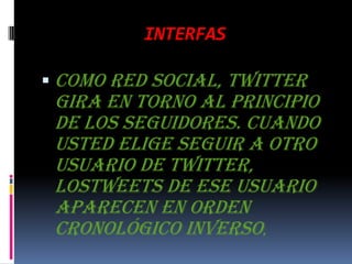 INTERFASComo red social, Twitter gira en torno al principio de los seguidores. Cuando usted elige seguir a otro usuario de Twitter, lostweets de ese usuario aparecen en orden cronológico inverso,
