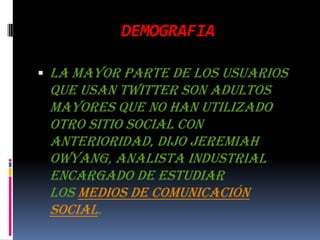 DEMOGRAFIALa mayor parte de los usuarios que usan Twitter son adultos mayores que no han utilizado otro sitio social con anterioridad, dijo Jeremiah Owyang, analista industrial encargado de estudiar los medios de comunicación social.