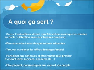 A quoi ça sert ? Suivre l’actualité en direct  : parfois même avant que les médias en parle ! (Attention aussi aux fausses rumeurs) Être en contact avec des personnes influentes Trouver et relayer les offres de stages/emploi Participer aux concours et être réactif pour profiter d’opportunités (soirées, évènements…) Être présent, communiquer sur vous et vos projets 
