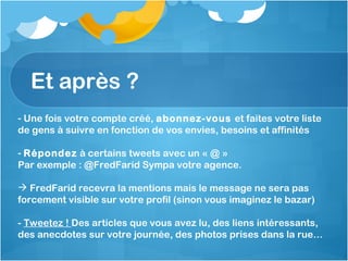 Et après ?  Une fois votre compte créé,  abonnez-vous  et faites votre liste de gens à suivre en fonction de vos envies, besoins et affinités Répondez  à certains tweets avec un « @ » Par exemple : @FredFarid Sympa votre agence. FredFarid recevra la mentions mais le message ne sera pas forcement visible sur votre profil (sinon vous imaginez le bazar) -  Tweetez !  Des articles que vous avez lu, des liens intéressants, des anecdotes sur votre journée, des photos prises dans la rue… 