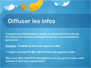 Diffuser les infos Lorsque vous Retweetez un tweet, la personne ne le sait pas forcement et il est plus intelligent d’ajouter un commentaire personnel. Exemple  :  Fredfarid  Nouvelle agence créée Super concept RT @FredFarid Nouvelle agence créée Plus vous êtes réactif et interagissez avec les gens et plus votre nombre d’abonnés augmentera !  