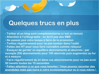 Quelques trucs en plus Twitter et un blog sont complémentaires (c’est un bonus) Attention à l’orthographe : on écrit pas des SMS Ne passez pas votre temps à faire de la promotion Twittez régulièrement pour ne pas tomber dans l’oubli Faites des RT pour vous faire connaître comme relayeur Essayez de garder un équilibre abonnements et abonnés : par exemple 200 abonnements pour 100 abonnés puis augmentez au fur et à mesure Faire régulièrement du tri dans vos abonnements pour ne pas avoir 50 tweets toutes les 10 secondes Faites attention à ce que vous tweetez ! Vous pouvez raconter des anecdotes mais pas nuire à votre école/employeur ou à vous même !  