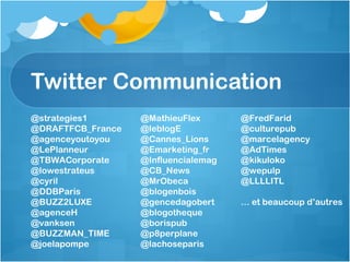 Twitter Communication @strategies1 @DRAFTFCB_France @agenceyoutoyou @LePlanneur @TBWACorporate @lowestrateus @cyril @DDBParis @BUZZ2LUXE @agenceH @vanksen @BUZZMAN_TIME @joelapompe @MathieuFlex @leblogE @Cannes_Lions @Emarketing_fr @Influencialemag @CB_News @MrObeca @blogenbois @gencedagobert @blogotheque @borispub @p8perplane @lachoseparis @FredFarid @culturepub @marcelagency @AdTimes @kikuloko @wepulp @LLLLITL …  et beaucoup d’autres 