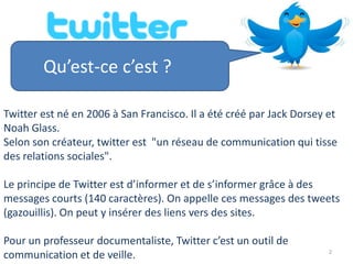 Qu’est-ce c’est ?

Twitter est né en 2006 à San Francisco. Il a été créé par Jack Dorsey et
Noah Glass.
Selon son créateur, twitter est "un réseau de communication qui tisse
des relations sociales".

Le principe de Twitter est d’informer et de s’informer grâce à des
messages courts (140 caractères). On appelle ces messages des tweets
(gazouillis). On peut y insérer des liens vers des sites.

Pour un professeur documentaliste, Twitter c’est un outil de
                                                                      2
communication et de veille.
 