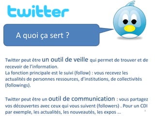 A quoi ça sert ?

Twitter peut être un outil de veille qui permet de trouver et de
recevoir de l’information.
La fonction principale est le suivi (follow) : vous recevez les
actualités de personnes ressources, d’institutions, de collectivités
(followings).

Twitter peut être un outil de communication : vous partagez
vos découvertes avec ceux qui vous suivent (followers) . Pour un CDI
                                                                  3
par exemple, les actualités, les nouveautés, les expos …
 