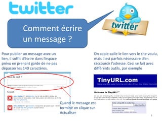Comment écrire
              un message ?
Pour publier un message avec un                             On copie-colle le lien vers le site voulu,
lien, il suffit d’écrire dans l’espace                      mais il est parfois nécessaire d’en
prévu en prenant garde de ne pas                            raccourcir l’adresse. Ceci se fait avec
dépasser les 140 caractères.                                différents outils, par exemple




                                         Quand le message est
                                         terminé on clique sur
                                         Actualiser
                                                                                                 8
 