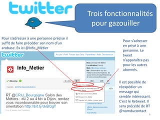 Trois fonctionnalités
                                             pour gazouiller
Pour s’adresser à une personne précise il
                                                        Pour s’adresser
suffit de faire précéder son nom d’un
                                                        en privé à une
arobase. Ex ici @Info_Métier
                                                        personne. Le
                                                        tweet
                                                        n’apparaîtra pas
                                                        pour les autres
                                                        abonnés.


                                                      Il est possible de
                                                      réexpédier un
                                                      message qui
                                                      semble intéressant.
                                                      C’est le Retweet. Il
                                                      sera précédé de RT
                                                      @nomducontact
                                                                           9
 