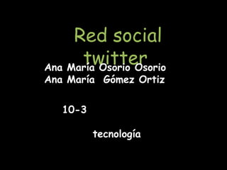 Red social
      twitter
Ana María Osorio Osorio
Ana María Gómez Ortiz

   10-3

          tecnología
 