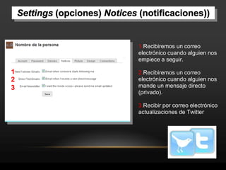 Settings (opciones) Notices (notificaciones))


                                1.Recibiremos un correo
                                electrónico cuando alguien nos
                                empiece a seguir.

1                               2.Recibiremos un correo
2                               electrónico cuando alguien nos
3                               mande un mensaje directo
                                (privado).

                                3.Recibir por correo electrónico
                                actualizaciones de Twitter
 