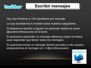 Escribir mensajes

Hay que limitarse a 140 caracteres por mensaje
Lo que escribamos lo reciben todos nuestros seguidores.
Si deseamos escribir a alguien en particular debemos poner
@sudenombreusuario en el texto.
Si queremos responder un mensaje debemos pulsar el enlace
para responder que tienen todos los mensajes.
Si queremos enviar un mensaje directo (privado) a otro usuario
empezaremos el mensaje con: d @nombreusuario
 