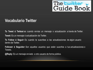 Vocabulario Twitter

To Tweet ó Twitear:es cuando envías un mensaje o actualización a través de Twitter.
Tweet: Es un mensaje ó actualización de Twitter.
To Follow ó Seguir: Es cuando te suscribes a las actualizaciones de algún usuario
dentro de Twitter.
Follower ó Seguidor: Son aquellos usuarios que están suscritos a tus actualizaciones o
Tweets.
@Reply: Es un mensaje enviado a otro usuario de forma pública.
 