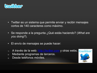 • Twitter es un sistema que permite enviar y recibir mensajes
  cortos de 140 caracteres como máximo.

• Se responde a la pregunta ¿Qué estás haciendo? (What are
  you doing?).

• El envío de mensajes se puede hacer:

1)   A través de la web: http://twitter.com y otras webs.
2)   Mediante programas de terceros.
3)   Desde teléfonos móviles.
 