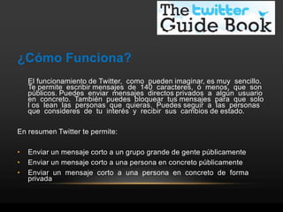 ¿Cómo Funciona?
    El funcionamiento de Twitter, como pueden imaginar, es muy sencillo.
    Te permite escribir mensajes de 140 caracteres, ó menos, que son
    públicos. Puedes enviar mensajes directos privados a algún usuario
    en concreto. También puedes bloquear tus mensajes para que solo
    l os lean las personas que quieras. Puedes seguir a las personas
    que consideres de tu interés y recibir sus cambios de estado.

En resumen Twitter te permite:

•   Enviar un mensaje corto a un grupo grande de gente públicamente
•   Enviar un mensaje corto a una persona en concreto públicamente
•   Enviar un mensaje corto a una persona en concreto de forma
    privada
 
