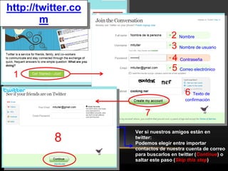 http://twitter.co
        m
                                   2 Nombre
                                   3 Nombre de usuario
                                   4 Contraseña
                                   5 Correo electrónico
 1
                                         6 Texto de
                                         confirmación


                        7
                    Ver si nuestros amigos están en
          8         twitter:
                    Podemos elegir entre importar
                    contactos de nuestra cuenta de correo
                    para buscarlos en twitter (Continue) o
                    saltar este paso (Skip this step)
 