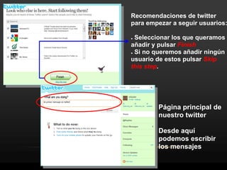 Recomendaciones de twitter
para empezar a seguir usuarios:

● Seleccionar los que queramos
añadir y pulsar Finish
● Si no queremos añadir ningún

usuario de estos pulsar Skip
this step.




        Página principal de
        nuestro twitter

        Desde aquí
        podemos escribir
        los mensajes
 