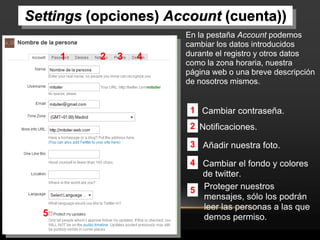 Settings (opciones) Account (cuenta))
                      En la pestaña Account podemos
                      cambiar los datos introducidos
      1   2   3   4   durante el registro y otros datos
                      como la zona horaria, nuestra
                      página web o una breve descripción
                      de nosotros mismos.


                       1 Cambiar contraseña.
                       2 Notificaciones.

                       3 Añadir nuestra foto.

                       4 Cambiar el fondo y colores
                         de twitter.
                       5 Proteger nuestros
                         mensajes, sólo los podrán
                         leer las personas a las que
  5                      demos permiso.
 