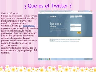 ¿ Que es el Twitter ? Es una red social basada microbloggin (es un servicio que permite a sus usuarios enviar y publicar mensajes breves) fue creado originalmente en California.Desde que Jack Dorsey lo creó en marzo de 2006, y lo lanzó en julio del mismo año, la red ha ganado popularidad mundialmente y se estima que tiene más de 200 millones de usuarios. La red permite mandar mensajes de textos planos de bajo tamaño con un máximo de 140 caracteres llamados tweets , que se muestran en la página principal del usuario.