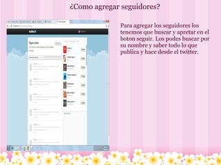 ¿Como agregar seguidores? Para agregar los seguidores los tenemos que buscar y apretar en el boton seguir. Los podes buscar por su nombre y saber todo lo que publica y hace desde el twitter.