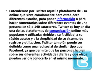 • Entendemos por Twitter aquella plataforma de uso
  online que sirve comúnmente para establecer
  diferentes estados, para poner información o para
  hacer comentarios sobre diferentes eventos de una
  persona en sólo 140 caracteres. Twitter es hoy en día
  una de las plataformas de comunicación online más
  populares y utilizadas debido a su facilidad, a su
  rápido acceso y a la simplicidad de su sistema de
  registro y utilización. Twitter también puede ser
  definida como una red social de similar tipo que
  Facebook ya que permite que las personas hablen
  sobre sus diferentes actividades diarias y que otros
  puedan verlo y conocerlo en el mismo momento.
 