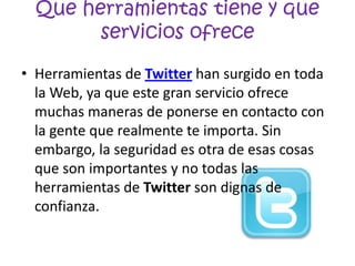 Que herramientas tiene y que
        servicios ofrece

• Herramientas de Twitter han surgido en toda
  la Web, ya que este gran servicio ofrece
  muchas maneras de ponerse en contacto con
  la gente que realmente te importa. Sin
  embargo, la seguridad es otra de esas cosas
  que son importantes y no todas las
  herramientas de Twitter son dignas de
  confianza.
 