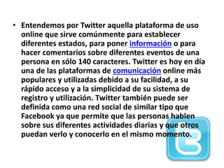 • Entendemos por Twitter aquella plataforma de uso
online que sirve comúnmente para establecer
diferentes estados, para poner información o para
hacer comentarios sobre diferentes eventos de una
persona en sólo 140 caracteres. Twitter es hoy en día
una de las plataformas de comunicación online más
populares y utilizadas debido a su facilidad, a su
rápido acceso y a la simplicidad de su sistema de
registro y utilización. Twitter también puede ser
definida como una red social de similar tipo que
Facebook ya que permite que las personas hablen
sobre sus diferentes actividades diarias y que otros
puedan verlo y conocerlo en el mismo momento.
 
