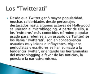    Desde que Twitter ganó mayor popularidad,
    muchas celebridades desde personajes
    destacados hasta algunos actores de Hollywood
    se unieron al microblogging. A partir de ello, a
    los “twitteros” más conocidos (término popular
    usado para referirse a un usuario de Twitter) se
    los llama “Twitterati”, son en concecuencia
    usuarios muy leídos e influyentes. Algunos
    periodistas y escritores se han sumado a la
    tendencia Twitter, orientando las herramientas
    del microblogging a favor de las noticias, la
    poesía o la narrativa misma.
 