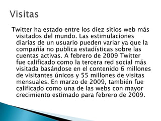 Twitter ha estado entre los diez sitios web más
 visitados del mundo. Las estimulaciones
 diarias de un usuario pueden variar ya que la
 compañía no publica estadísticas sobre las
 cuentas activas. A febrero de 2009 Twitter
 fue calificado como la tercera red social más
 visitada basándose en el contenido 6 millones
 de visitantes únicos y 55 millones de visitas
 mensuales. En marzo de 2009, también fue
 calificado como una de las webs con mayor
 crecimiento estimado para febrero de 2009.
 