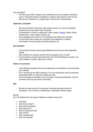 Per què twitter?
   - Per tal de que twitter t’enganxi has d’identificar qui té els mateixos interessos
       que tu. D’aquesta manera accedeixes a notícies i pots deixar-hi anar la teva.
   - Serveix per socialitzar-se, conèixer gent, intercanviar-hi experiències.

Aprendre a compartir

   -   Els usuaris difonen informació, sigui autopromoció o no, que vol compartir i
       també coneix el que altres volen compartir.
   -   Coneixements, opinions, sugerències, idees, gustos, estudis, dubtes, feines,
       experiències, cursos, blogs, noticies, etc.
   -   Son missatges amb menys de 140 caràcters que poden tenir enllaços.
   -   La informació més valuosa es comparteix més ràpidament: enllaços
       interessants, temes de debat, activitats populars, etc

Ser productiu

   -   Comunicació a temps real de disponibilitat des des tot arreu amb dispositius
       mòbils.
   -   Què s’està fent en aquest moment? Que ha passat al lloc on estic?
   -   Es pot accedir a la informació tant formal com informal filtrada per la gent, a la
       qual nosaltres i confiem, sigui més o menys.

Entrar a la conversa

   -   Tenim llibertat d’escollir amb qui ens relacionem, les relacions no són d’amistat,
       són d’afinitat.
   -   En un principi pot ser difícil començar. Si no ens relacionem amb les persones
       adequades twitter no serà útil ni tindrà cap valor.
   -   Si ens interessa la actualitat no hem de seguir només als periodistes, hem de
       conversar amb els que opinen d’actualitat.

Ells

   -   Darrere de cada usuari hi ha persones. Aquestes persones també es
       diverteixen, van a concerts, conferencies, congressos i festes majors.

Jo i tu
Els 140 caràcters fan que siguem ràpids per explicar coses com:

       Què faig?
       Què han de saber?
       Què haurien de llegir?
       Què haig de dir?
       Què em passa pel cap?
       Què vull fer?
       Què vull aprendre?
       Què m’ha passat?
 