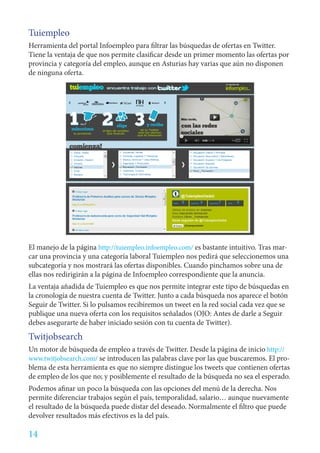Tuiempleo
Herramienta del portal Infoempleo para filtrar las búsquedas de ofertas en Twitter.
Tiene la ventaja de que nos permite clasificar desde un primer momento las ofertas por
provincia y categoría del empleo, aunque en Asturias hay varias que aún no disponen
de ninguna oferta.




El manejo de la página http://tuiempleo.infoempleo.com/ es bastante intuitivo. Tras mar-
car una provincia y una categoría laboral Tuiempleo nos pedirá que seleccionemos una
subcategoría y nos mostrará las ofertas disponibles. Cuando pinchamos sobre una de
ellas nos redirigirán a la página de Infoempleo correspondiente que la anuncia.
La ventaja añadida de Tuiempleo es que nos permite integrar este tipo de búsquedas en
la cronología de nuestra cuenta de Twitter. Junto a cada búsqueda nos aparece el botón
Seguir de Twitter. Si lo pulsamos recibiremos un tweet en la red social cada vez que se
publique una nueva oferta con los requisitos señalados (OJO: Antes de darle a Seguir
debes asegurarte de haber iniciado sesión con tu cuenta de Twitter).
Twitjobsearch
Un motor de búsqueda de empleo a través de Twitter. Desde la página de inicio http://
www.twitjobsearch.com/ se introducen las palabras clave por las que buscaremos. El pro-
blema de esta herramienta es que no siempre distingue los tweets que contienen ofertas
de empleo de los que no; y posiblemente el resultado de la búsqueda no sea el esperado.
Podemos afinar un poco la búsqueda con las opciones del menú de la derecha. Nos
permite diferenciar trabajos según el país, temporalidad, salario… aunque nuevamente
el resultado de la búsqueda puede distar del deseado. Normalmente el filtro que puede
devolver resultados más efectivos es la del país.

14
 