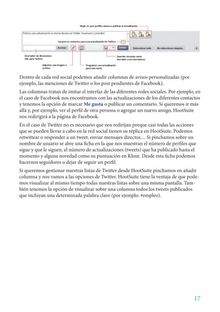 Dentro de cada red social podemos añadir columnas de avisos personalizadas (por
ejemplo, las menciones de Twitter o los post pendientes de Facebook).
Las columnas tratan de imitar el interfaz de las diferentes redes sociales. Por ejemplo, en
el caso de Facebook nos encontramos con las actualizaciones de los diferentes contactos
y tenemos la opción de marcar Me gusta o publicar un comentario. Si queremos ir más
allá y, por ejemplo, ver el perfil de otra persona o agregar un nuevo amigo, HootSuite
nos redirigirá a la página de Facebook.
En el caso de Twitter no es necesario que nos redirijan porque casi todas las acciones
que se pueden llevar a cabo en la red social tienen su réplica en HootSuite. Podemos
retwittear o responder a un tweet, enviar mensajes directos… Si pinchamos sobre un
nombre de usuario se abre una ficha en la que nos muestran el número de perfiles que
sigue y que le siguen, el número de actualizaciones (tweets) que ha publicado hasta el
momento y alguna novedad como su puntuación en Klout. Desde esta ficha podemos
hacernos seguidores o dejar de seguir un perfil.
Si queremos gestionar nuestras listas de Twitter desde HootSuite pinchamos en añadir
columna y nos vamos a las opciones de Twitter. HootSuite tiene la ventaja de que pode-
mos visualizar al mismo tiempo todas nuestras listas sobre una misma pantalla. Tam-
bién tenemos la opción de visualizar sobre una columna todos los tweets publicados
que incluyan una determinada palabra clave (por ejemplo: #empleo).




                                                                                       17
 