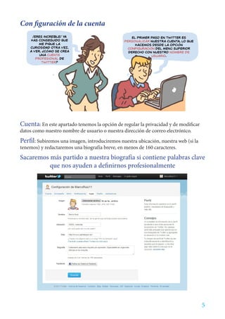 Con figuración de la cuenta




Cuenta: En este apartado tenemos la opción de regular la privacidad y de modificar
datos como nuestro nombre de usuario o nuestra dirección de correo electrónico.
Perfil: Subiremos una imagen, introduciremos nuestra ubicación, nuestra web (si la
tenemos) y redactaremos una biografía breve, en menos de 160 caracteres.
Sacaremos más partido a nuestra biografía si contiene palabras clave
          que nos ayuden a definirnos profesionalmente




                                                                                     5
 
