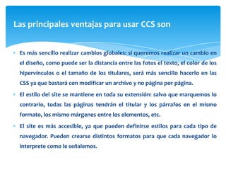Las principales ventajas para usar CCS son


 Es más sencillo realizar cambios globales: si queremos realizar un cambio en
 el diseño, como puede ser la distancia entre las fotos el texto, el color de los
 hipervínculos o el tamaño de los titulares, será más sencillo hacerlo en las
 CSS ya que bastará con modificar un archivo y no página por página.
 El estilo del site se mantiene en toda su extensión: salvo que marquemos lo
 contrario, todas las páginas tendrán el titular y los párrafos en el mismo
 formato, los mismo márgenes entre los elementos, etc.
 El site es más accesible, ya que pueden definirse estilos para cada tipo de
 navegador. Pueden crearse distintos formatos para que cada navegador lo
 interprete como le señalemos.
 