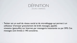 DÉFINITION
                                    (SOURCE : WIKIPÉDIA)




•   Twitter est un outil de réseau social et de microblogage qui permet à un
    utilisateur d’envoyer gratuitement de brefs messages, appelés
    «tweets» (gazouillis), sur Internet, par messagerie instantanée ou par SMS. Ces
    messages sont limités à 140 caractères.
 