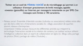 Twitter est un outil de réseau social et de microblogage qui permet à un
             utilisateur d’envoyer gratuitement de brefs messages, appelés
    «tweets» (gazouillis), sur Internet, par messagerie instantanée ou par SMS. Ces
                         messages sont limités à 140 caractères.


•   Réseau social : Ensemble d’identités sociales (individus ou associations) reliées entre elles
    par des liens créés lors d’interactions sociales. Ex : village, association de quartier,
    alumnii, réseaux d’entreprises.
    L’expression médias sociaux recouvre les différentes activités qui intègrent la
    technologie, l’interaction sociale et la création de contenu. Les médias sociaux utilisent
    l’intelligence collective dans un esprit de collaboration en ligne. Ex : Blogs, wikis, partage
    de photos (Flickr), partage de vidéos (Youtube), ...
 