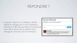 REPONDRE ?


•   Lorsqu’on répond à un utilisateur, Twitter
    débute le message par le nom d’utilisateur,
    précédé d’un @. Cela permettra à la personne
    visée d’être avertie par le système qu’un
    message la concerne (voir les mentions)
 