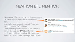 MENTION ET ... MENTION

•   Il y aura une différence entre ces deux messages.
    Les deux apparaitront dans les «mentions»
    mais...
    Le premier sera apparaitra dans la TL de tous
    ceux qui suivent @Confolivier
    Le second uniquement dans la TL de ceux qui
    suivent @wolucyber ET @Confolivier
    Les deux sont bien entendu visibles lorsqu’on
    demande à voir tous les messages de l’utilisateur.
 