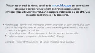 Twitter est un outil de réseau social et de microblogage qui permet à un
             utilisateur d’envoyer gratuitement de brefs messages, appelés
    «tweets» (gazouillis), sur Internet, par messagerie instantanée ou par SMS. Ces
                         messages sont limités à 140 caractères.


•   Microblogage : dérivé concis du blog qui permet de publier un court article, plus court
    que dans les blogs classiques, les articles pouvant être de type texte court, mais aussi
    contenir une image ou de la vidéo.
    Le but est de pouvoir diffuser plus souvent, plus vite avec le minimum utile.
    A mi-chemin entre messageries instantanées (chat) et blogs.

    Exemples : Twitter (140 caractères) et Tumblr (microblog plus classique)
 