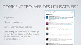 COMMENT TROUVER DES UTILISATEURS ?

•   Suggestions

•   Moteur de recherche

•   Voir les abonnés d’autre abonnés

•   Les hashtags, un sujet attribué au message
    Permet de trier, classer et afﬁcher ceux-ci.
    Permet de réaliser une liste des
    « trending topics »
 
