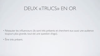 DEUX «TRUCS» EN OR



•   Réseauter les inﬂuenceurs (ils sont très présents et cherchent eux aussi une audience
    toujours plus grande, tout est une question d’ego).

•   Être très présent.
 