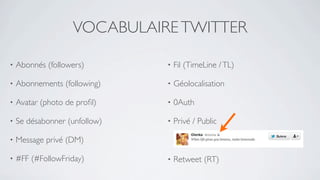 VOCABULAIRE TWITTER

•   Abonnés (followers)        •   Fil (TimeLine / TL)

•   Abonnements (following)    •   Géolocalisation

•   Avatar (photo de proﬁl)    •   0Auth

•   Se désabonner (unfollow)   •   Privé / Public

•   Message privé (DM)

•   #FF (#FollowFriday)        •   Retweet (RT)
 