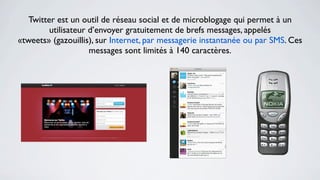 Twitter est un outil de réseau social et de microblogage qui permet à un
         utilisateur d’envoyer gratuitement de brefs messages, appelés
«tweets» (gazouillis), sur Internet, par messagerie instantanée ou par SMS. Ces
                     messages sont limités à 140 caractères.
 