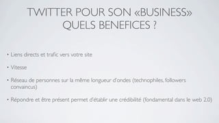 TWITTER POUR SON «BUSINESS»
                   QUELS BENEFICES ?

•   Liens directs et traﬁc vers votre site

•   Vitesse

•   Réseau de personnes sur la même longueur d’ondes (technophiles, followers
    convaincus)

•   Répondre et être présent permet d’établir une crédibilité (fondamental dans le web 2.0)
 