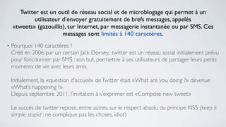 Twitter est un outil de réseau social et de microblogage qui permet à un
             utilisateur d’envoyer gratuitement de brefs messages, appelés
    «tweets» (gazouillis), sur Internet, par messagerie instantanée ou par SMS. Ces
                         messages sont limités à 140 caractères.
•   Pourquoi 140 caractères ?
    Créé en 2006 par un certain Jack Dorsey, twitter est un réseau social initialement prévu
    pour fonctionner par SMS : son but, permettre à ses utilisateurs de partager leurs petits
    moments de vie avec leurs amis.

    Initialement, la «question d’accueil» de Twitter était «What are you doing ?» devenue
    «What’s happening ?».
    Depuis septembre 2011, l’invitation à s’exprimer est «Compose new tweet»

    Le succès de twitter repose, entre autres, sur le respect absolu du principe KISS (keep it
    simple, stupid : ne complique pas les choses, idiot)
 