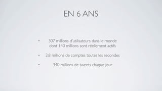 EN 6 ANS


•    307 millions d’utilisateurs dans le monde
     dont 140 millions sont réellement actifs

•   3,8 millions de comptes toutes les secondes

•       340 millions de tweets chaque jour
 