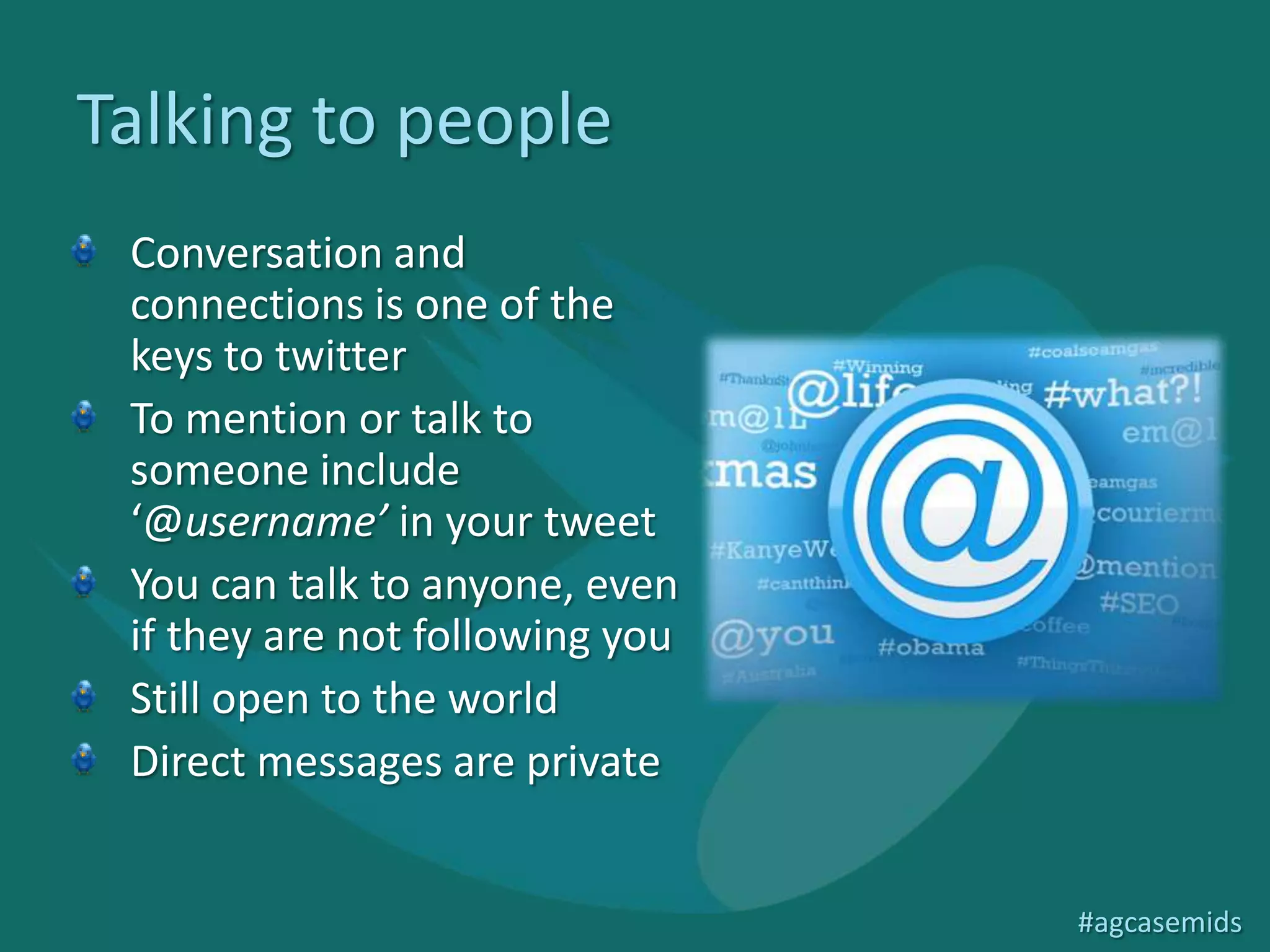 Talking to people
 Conversation and
 connections is one of the
 keys to twitter
 To mention or talk to
 someone include
 ‘@username’ in your tweet
 You can talk to anyone, even
 if they are not following you
 Still open to the world
 Direct messages are private


                                 #agcasemids
 