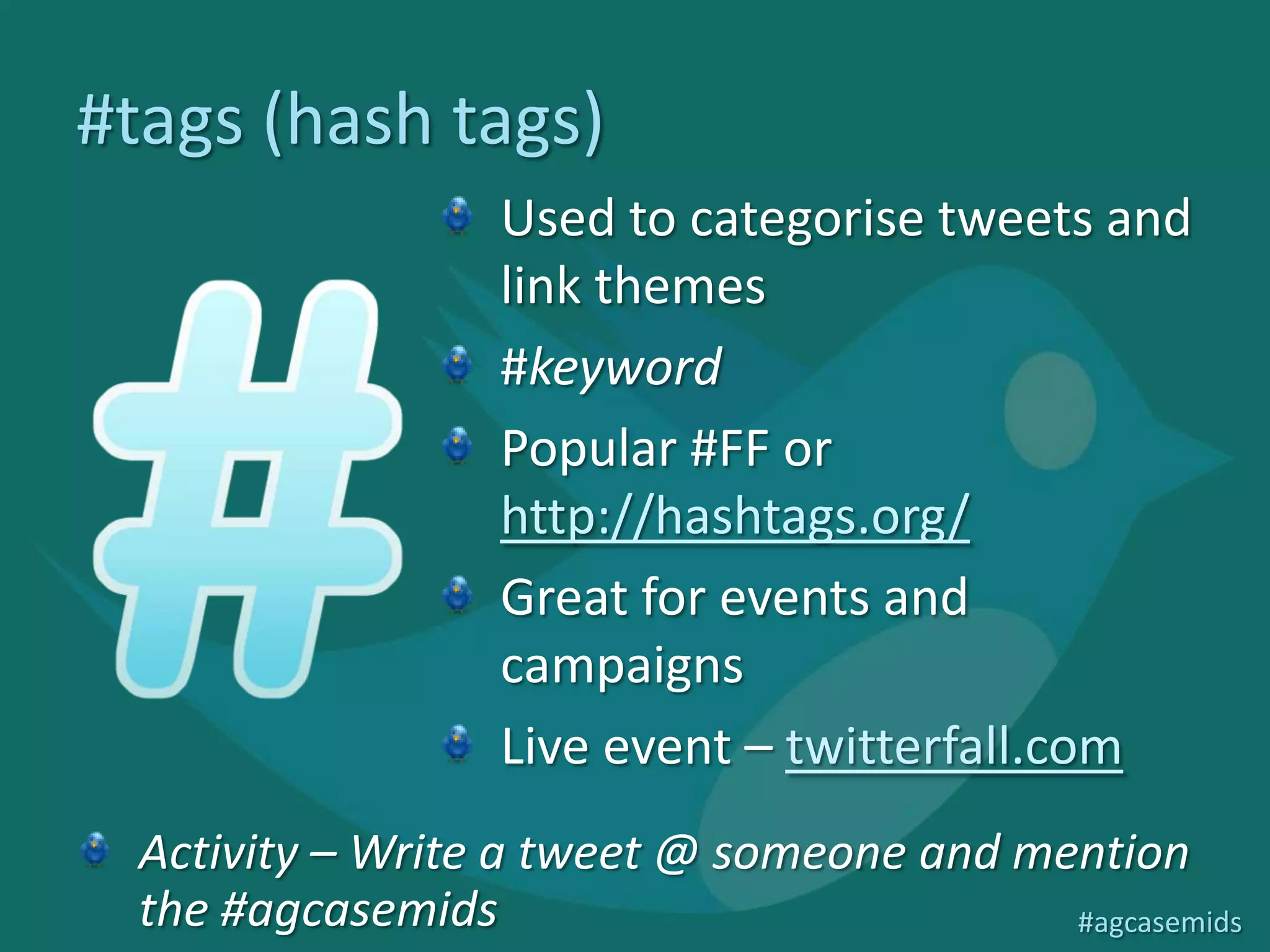 #tags (hash tags)
                   Used to categorise tweets and
                   link themes
                   #keyword
                   Popular #FF or
                   http://hashtags.org/
                   Great for events and
                   campaigns
                   Live event – twitterfall.com
  Activity – Write a tweet @ someone and mention
  the #agcasemids                          #agcasemids
 