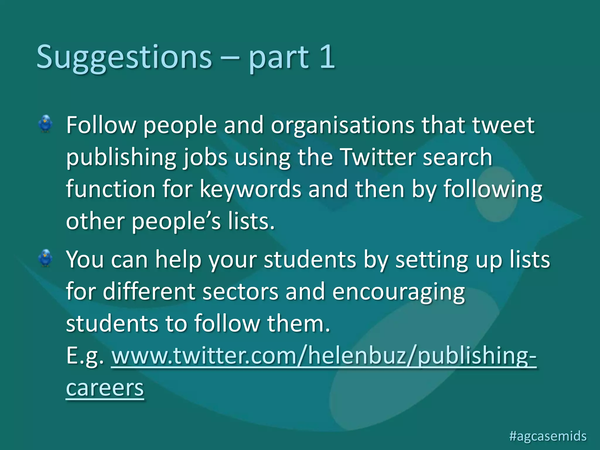 Suggestions – part 1
 Follow people and organisations that tweet
 publishing jobs using the Twitter search
 function for keywords and then by following
 other people’s lists.
 You can help your students by setting up lists
 for different sectors and encouraging
 students to follow them.
 E.g. www.twitter.com/helenbuz/publishing-
 careers

                                           #agcasemids
 