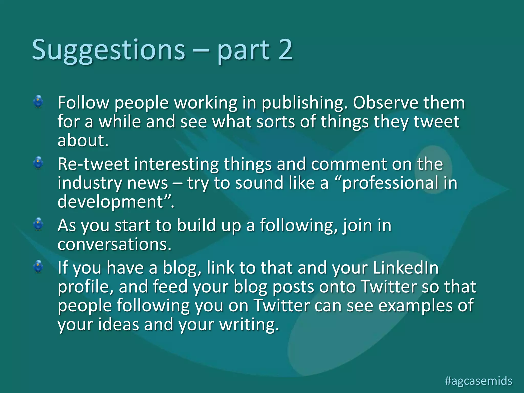 Suggestions – part 2
 Follow people working in publishing. Observe them
 for a while and see what sorts of things they tweet
 about.
 Re-tweet interesting things and comment on the
 industry news – try to sound like a “professional in
 development”.
 As you start to build up a following, join in
 conversations.
 If you have a blog, link to that and your LinkedIn
 profile, and feed your blog posts onto Twitter so that
 people following you on Twitter can see examples of
 your ideas and your writing.

                                                  #agcasemids
 